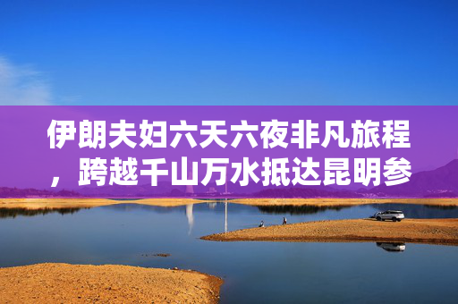 伊朗夫妇六天六夜非凡旅程，跨越千山万水抵达昆明参展