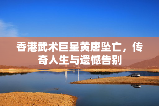 香港武术巨星黄唐坠亡，传奇人生与遗憾告别