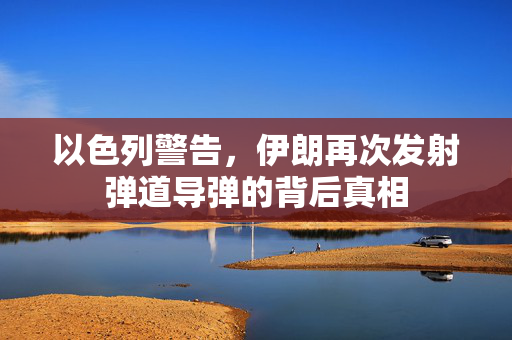 以色列警告，伊朗再次发射弹道导弹的背后真相