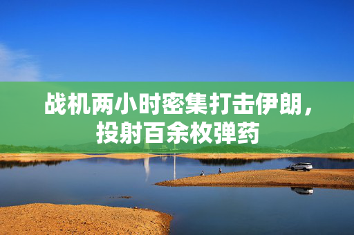 战机两小时密集打击伊朗，投射百余枚弹药
