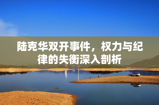 陆克华双开事件，权力与纪律的失衡深入剖析