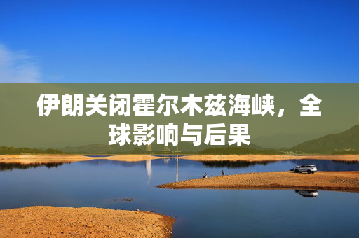 伊朗关闭霍尔木兹海峡，全球影响与后果