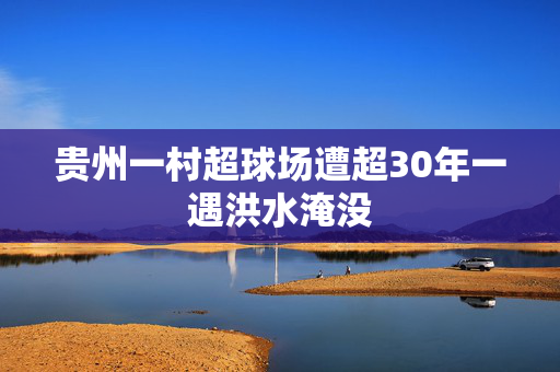 贵州一村超球场遭超30年一遇洪水淹没
