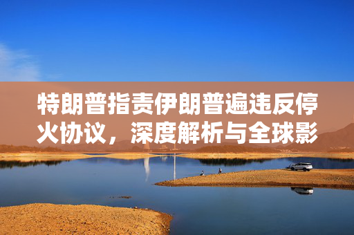 特朗普指责伊朗普遍违反停火协议，深度解析与全球影响