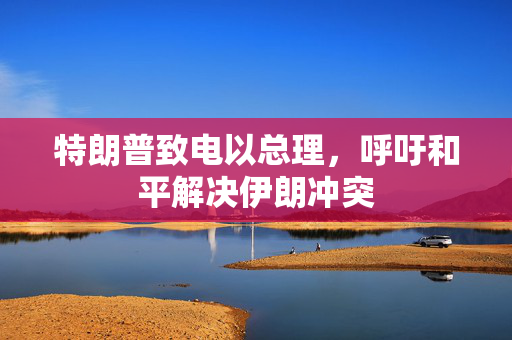 特朗普致电以总理，呼吁和平解决伊朗冲突