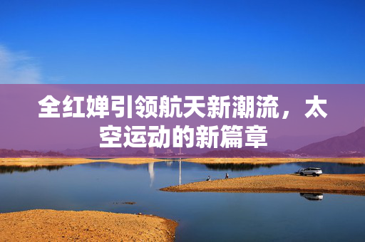 全红婵引领航天新潮流，太空运动的新篇章