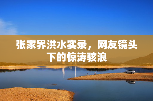 张家界洪水实录，网友镜头下的惊涛骇浪