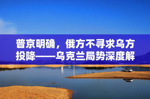 普京明确，俄方不寻求乌方投降——乌克兰局势深度解析