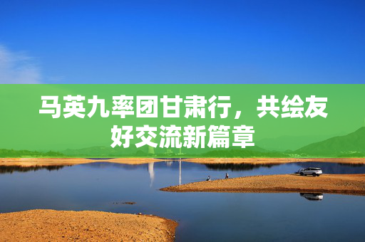 马英九率团甘肃行，共绘友好交流新篇章