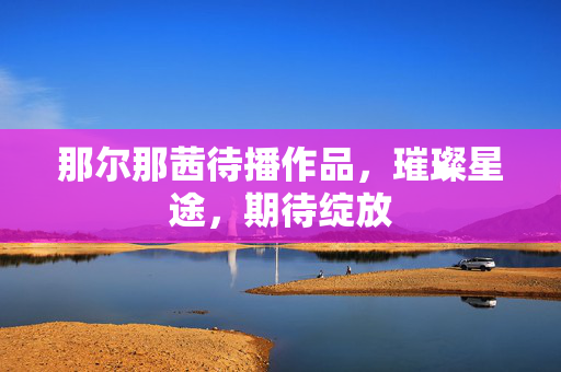 那尔那茜待播作品，璀璨星途，期待绽放