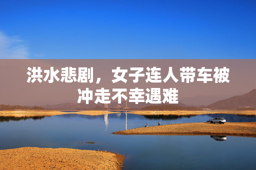 洪水悲剧，女子连人带车被冲走不幸遇难
