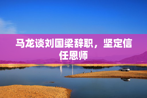 马龙谈刘国梁辞职，坚定信任恩师