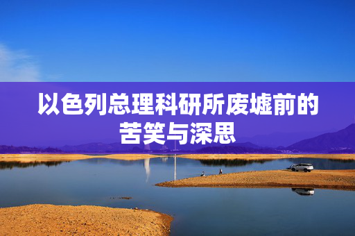 以色列总理科研所废墟前的苦笑与深思