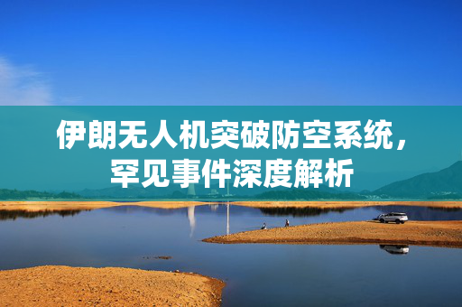 伊朗无人机突破防空系统，罕见事件深度解析