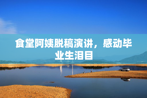 食堂阿姨脱稿演讲，感动毕业生泪目