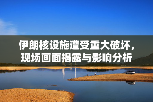 伊朗核设施遭受重大破坏，现场画面揭露与影响分析