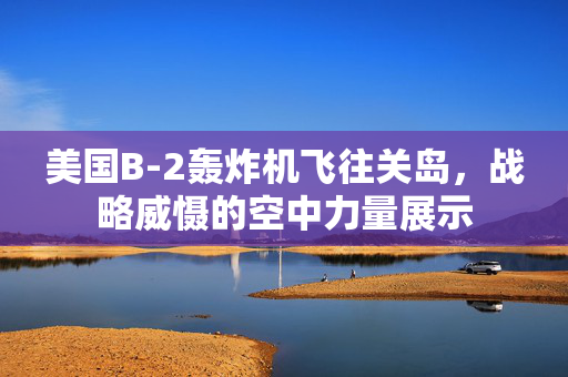 美国B-2轰炸机飞往关岛，战略威慑的空中力量展示