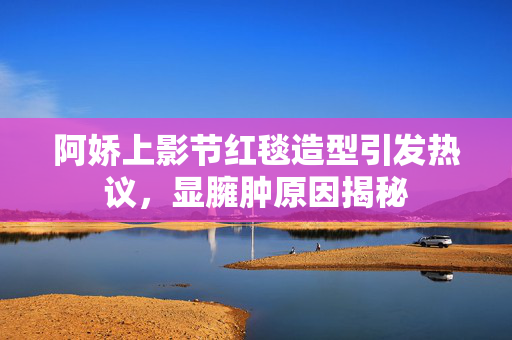 阿娇上影节红毯造型引发热议，显臃肿原因揭秘