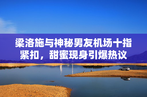 梁洛施与神秘男友机场十指紧扣，甜蜜现身引爆热议