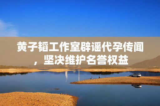 黄子韬工作室辟谣代孕传闻，坚决维护名誉权益