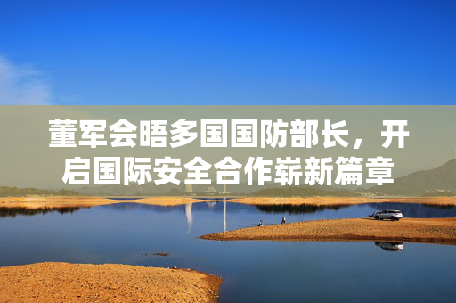 董军会晤多国国防部长，开启国际安全合作崭新篇章