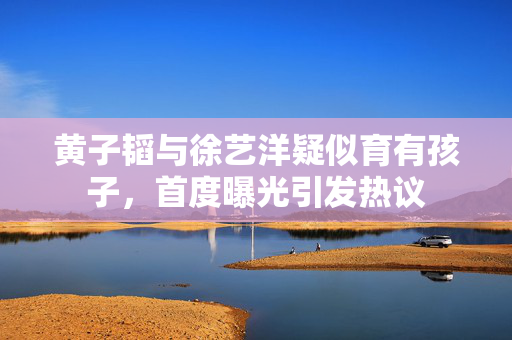 黄子韬与徐艺洋疑似育有孩子，首度曝光引发热议