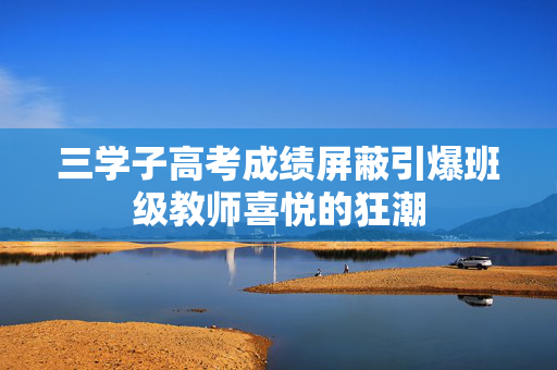 三学子高考成绩屏蔽引爆班级教师喜悦的狂潮