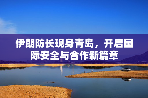 伊朗防长现身青岛，开启国际安全与合作新篇章
