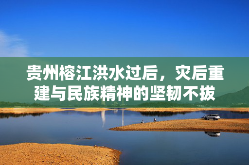 贵州榕江洪水过后，灾后重建与民族精神的坚韧不拔