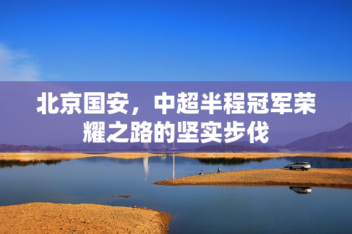 北京国安，中超半程冠军荣耀之路的坚实步伐