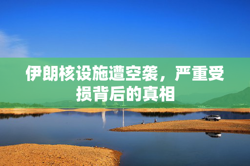 伊朗核设施遭空袭，严重受损背后的真相