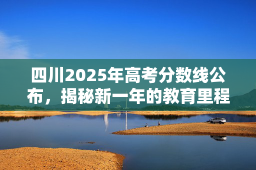 四川2025年高考分数线公布，揭秘新一年的教育里程碑