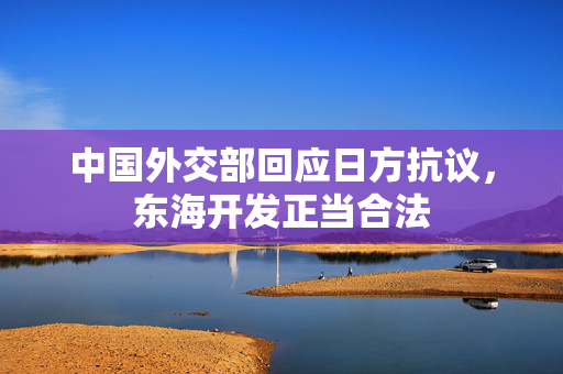 中国外交部回应日方抗议，东海开发正当合法