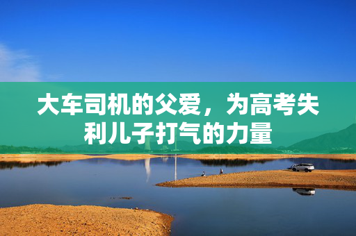 大车司机的父爱，为高考失利儿子打气的力量