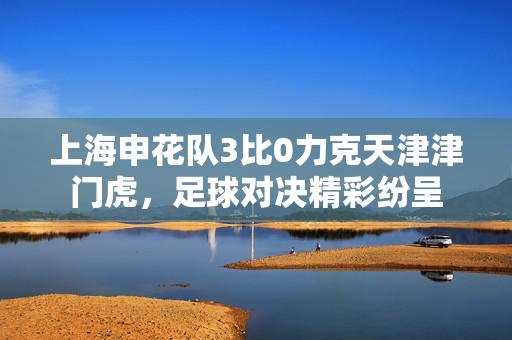 上海申花队3比0力克天津津门虎，足球对决精彩纷呈