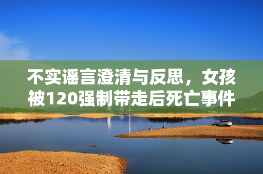 不实谣言澄清与反思，女孩被120强制带走后死亡事件真相大白