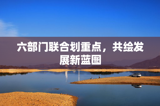 六部门联合划重点，共绘发展新蓝图