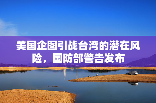 美国企图引战台湾的潜在风险，国防部警告发布