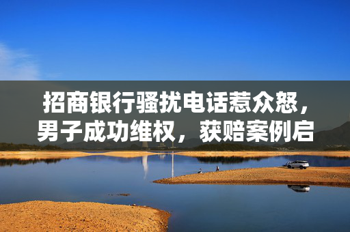 招商银行骚扰电话惹众怒，男子成功维权，获赔案例启示消费者权益保护