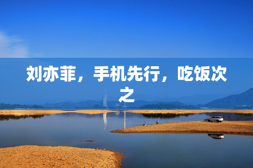 刘亦菲，手机先行，吃饭次之