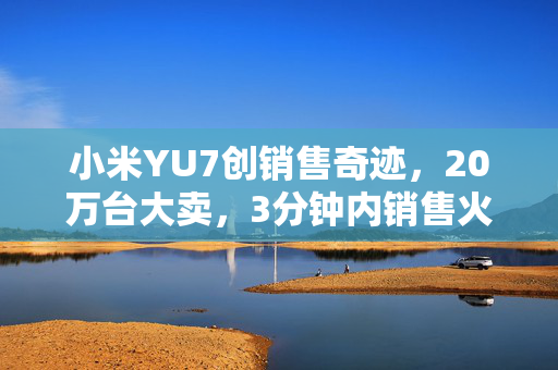 小米YU7创销售奇迹，20万台大卖，3分钟内销售火爆！