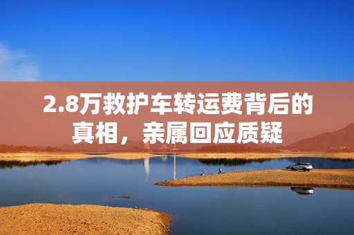 2.8万救护车转运费背后的真相，亲属回应质疑