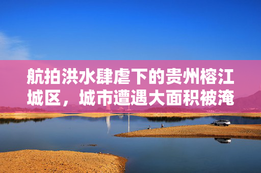 航拍洪水肆虐下的贵州榕江城区，城市遭遇大面积被淹
