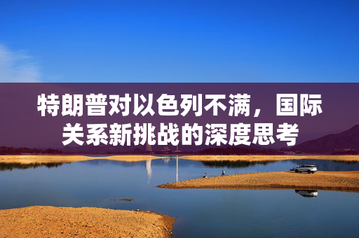 特朗普对以色列不满，国际关系新挑战的深度思考