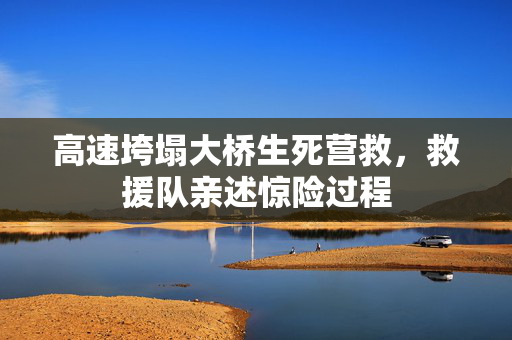 高速垮塌大桥生死营救，救援队亲述惊险过程