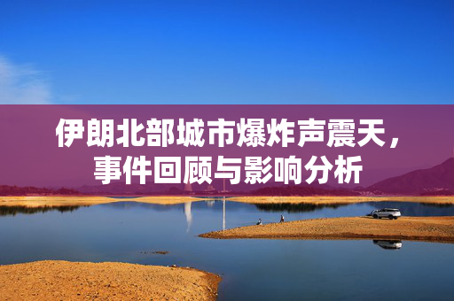 伊朗北部城市爆炸声震天，事件回顾与影响分析