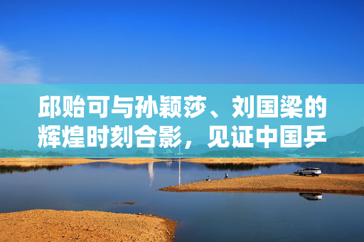 邱贻可与孙颖莎、刘国梁的辉煌时刻合影，见证中国乒乓球的荣耀