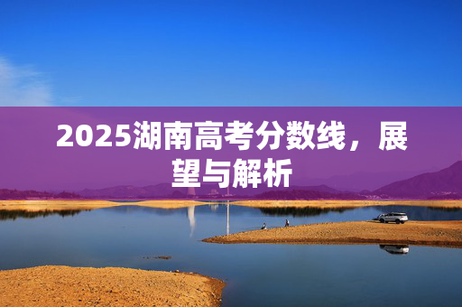 2025湖南高考分数线，展望与解析