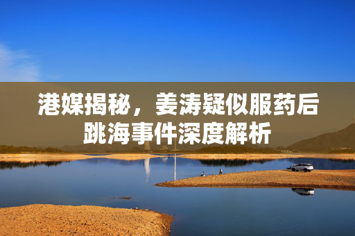 港媒揭秘，姜涛疑似服药后跳海事件深度解析