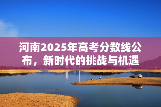河南2025年高考分数线公布，新时代的挑战与机遇
